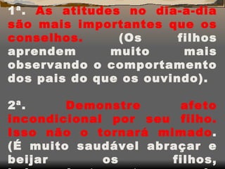 1ª.  As atitudes no dia-a-dia são mais importantes que os conselhos.  (Os filhos aprendem muito mais observando o comportamento dos pais do que os ouvindo). 2ª.  Demonstre afeto incondicional por seu filho. Isso não o tornará mimado . (É muito saudável abraçar e beijar os filhos, independentemente da idade). 