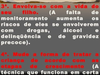 3ª. Envolva-se com a vida do seu filho.  (A falta de monitoramento aumenta os riscos de eles se envolverem com drogas, álcool e delinqüência e de gravidez precoce). 4ª. Mude a forma de tratar a criança de acordo com as etapas de crescimento  (A técnica que funciona em certa idade é um desastre em outra). 