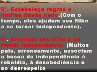 5ª. Estabeleça regras e limites desde cedo .(Com o tempo, eles ajudam seu filho a se tornar independente). 6ª .  Encoraje seu filho a se tornar independente.  (Muitos pais, erroneamente, associam a busca da independência à rebeldia, à desobediência e ao desrespeito 