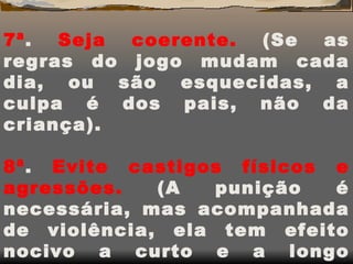 7ª .  Seja coerente.  (Se as regras do jogo mudam cada dia, ou são esquecidas, a culpa é dos pais, não da criança). 8ª .  Evite castigos físicos e agressões.  (A punição é necessária, mas acompanhada de violência, ela tem efeito nocivo a curto e a longo prazo). 