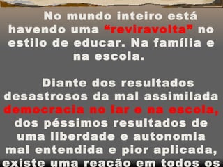 No mundo inteiro está havendo uma  “reviravolta”  no estilo de educar. Na família e na escola.    Diante dos resultados desastrosos da mal assimilada  democracia no lar e na escola,  dos péssimos resultados de uma liberdade e autonomia mal entendida e pior aplicada, existe uma reação em todos os países. 