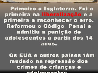 Primeiro a Inglaterra. Foi a primeira na  liberalização  e a primeira a reconhecer o erro. Reformou o Código  Penal e admitiu a punição de adolescentes a partir dos 14 anos. Os EUA e outros países têm mudado na repressão dos crimes de crianças e adolescentes.  