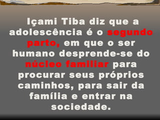 Içami Tiba diz que a adolescência é o  segundo   parto,  em que o ser humano desprende-se do  núcleo   familiar  para procurar seus próprios caminhos, para sair da família e entrar na sociedade. 