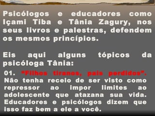   Psicólogos e educadores como Içami Tiba e Tânia Zagury, nos seus livros e palestras, defendem os mesmos princípios.   Eis aqui alguns tópicos da psicóloga Tânia: 01.    “Filhos tiranos, pais perdidos”.  Não tenha receio de ser visto como repressor ao impor limites ao adolescente que atazana sua vida. Educadores e psicólogos dizem que isso faz bem a ele a você. 
