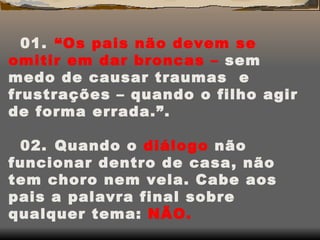 01.    “Os pais não devem se omitir em dar broncas –  sem medo de causar traumas  e frustrações – quando o filho agir de forma errada.”. 02.    Quando o  diálogo  não funcionar dentro de casa, não tem choro nem vela. Cabe aos pais a palavra final sobre qualquer tema:  NÃO. 03.    “Os pais podem, sim, proibir a filha de usar aquela saia justíssima e salto alto, em nome da  segurança  e da  dignidade   da filha”. 