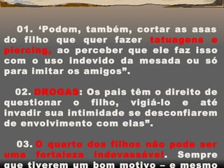 01.    ‘Podem, também, cortar as asas do filho que quer fazer  tatuagens e piercing,  ao perceber que ele faz isso com o uso indevido da mesada ou só para imitar os amigos”. 02.   DROGAS : Os pais têm o direito de questionar o filho, vigiá-lo e até invadir sua intimidade se desconfiarem de envolvimento com elas”. 03.   O quarto dos filhos não pode ser uma fortaleza indevassável . Sempre que tiverem um bom motivo – e mesmo que não sejam bem-vindos – eles estão liberados para entrar”. 
