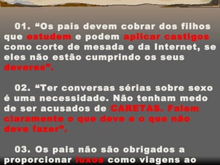 01.    “Os pais devem cobrar dos filhos que  estudem  e podem  aplicar castigos  como corte de mesada e da Internet, se eles não estão cumprindo os seus  deveres”. 02.     “Ter conversas sérias sobre sexo é uma necessidade. Não tenham medo de ser acusados de  CARETAS.   Falem claramente o que deve e o que não deve fazer”. 03.    Os pais não são obrigados a proporcionar  luxos  como viagens ao exterior e outras regalias porque o filho foi bem na escola. Isto é uma  obrigação.  (Estes são os direitos que os pais têm esquecido na educação dos filhos segundo a educadora TANIA ZAGURY). 