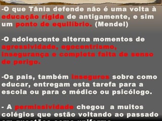 O que Tânia defende não é uma volta à  educação rígida  de antigamente, e sim um  ponto de equilíbrio.  (Mendel) O adolescente alterna momentos de  agressividade,   egocentrismo, insegurança e completa falta de senso de perigo. Os pais, também  inseguros  sobre como educar, entregam esta tarefa para a escola ou para o médico ou psicólogo. - A  permissividade  chegou  a muitos colégios que estão voltando ao passado em questões como uniforme, disciplina,etc. 