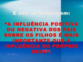 E não se esqueçam:   “ A INFLUÊNCIA POSITIVA OU NEGATIVA DOS PAIS SOBRE OS FILHOS É MAIS IMPORTANTE QUE A INFLUÊNCIA DO PRÓPRIO DEUS”. 