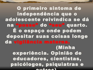 O primeiro sintoma de independência que o adolescente reivindica se dá na  “posse”  do  “seu”  quarto. É o espaço onde podem depositar suas coisas longe da  vigilância materna.  (Minha experiência. Opinião de educadores, cientistas, psicólogos, psiquiatras e outros). 