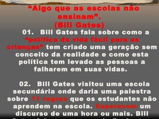 “ Algo que as escolas não ensinam”. (Bill Gates) 01.      Bill Gates fala sobre como a  “política de vida fácil para as crianças”  tem criado uma geração sem conceito da realidade e como esta política tem levado as pessoas a falharem em suas vidas.  02.      Bill Gates visitou uma escola secundária onde daria uma palestra sobre  11   regras  que os estudantes não aprendem na escola.  Esperavam  um discurso de uma hora ou mais. Bill Gates falou por menos de 5 minutos, foi aplaudido por mais de 10, agradeceu e foi embora em seu helicóptero.  