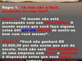 Regra 1.  “ A vida não é fácil, acostume-se com isso”.   Regra 2.  “O mundo não está preocupado com sua  auto-estima.  O mundo espera que você faça alguma coisa útil  por ele  ANTES  de sentir-se bem com você mesmo”.   Regra 3.  “Você não ganhará RS 20.000,00 por mês assim que sair da escola. Você não será  vice-presidente  de uma empresa com  carro  e  telefone  à disposição antes que você  tenha conseguido  comprar  seu próprio carro e telefone”. 
