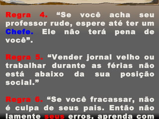 Regra 4.  “Se você acha seu professor rude, espere até ter um  Chefe.  Ele não terá pena de você”.   Regra 5.  “Vender jornal velho ou trabalhar durante as férias não está abaixo da sua posição social.”   Regra 6.  “Se você fracassar, não é culpa de seus pais. Então não lamente  seus  erros, aprenda com eles.” 