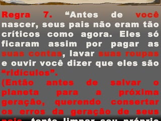 Regra 7.  “Antes de  você  nascer, seus pais não eram tão críticos como agora. Eles só ficaram assim por pagar as  suas   contas , lavar  suas   roupas  e ouvir você dizer que eles são  “ridículos”. (Então antes de salvar o planeta para a próxima geração, querendo consertar os erros da geração de seus pais,  tente   limpar seu próprio quarto.) 