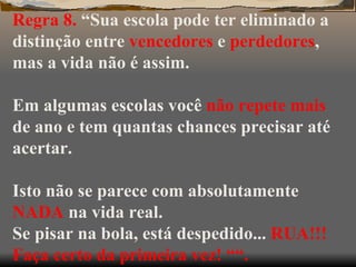 Regra 8.  “Sua escola pode ter eliminado a distinção entre  vencedores  e  perdedores , mas a vida não é assim. Em algumas escolas você  não repete mais  de ano e tem quantas chances precisar até acertar. Isto não se parece com absolutamente  NADA  na vida real. Se pisar na bola, está despedido...  RUA!!! Faça certo da primeira vez! ““. 
