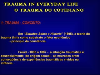 TRAUMA IN EVERYDAY LIFE  O TRAUMA DO COTIDIANO  1- TRAUMA - CONCEITO : Em “ Estudos Sobre a Histeria ” (1895), a teoria do  trauma tinha como substrato o fator econômico - princípio da constância. Freud - 1885 a 1887 -  a situação traumática é  essencialmente  de origem sexual - as neuroses eram  conseqüência de experiências traumáticas vividas na  infância. 