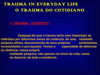 TRAUMA IN EVERYDAY LIFE  O TRAUMA DO COTIDIANO 1- TRAUMA - CONCEITO : Ferenczi  diz que o trauma seria uma imposição ao  indivíduo por diferentes meios de violência, de uma  realidade psíquica alheia, desconhecida de seus próprios  sentimentos, necessidades e percepções. Temos a  capacidade de deformar ou distorcer nossa própria  realidade psíquica, não apenas no início da vida, como no decorrer de toda a existência. 