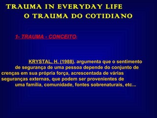 TRAUMA IN EVERYDAY LIFE  O TRAUMA DO COTIDIANO 1- TRAUMA - CONCEITO : KRYSTAL, H. (1988) .  argumenta que o sentimento de segurança de uma pessoa depende do conjunto de  crenças em sua própria força, acrescentada de várias  seguranças externas, que podem ser provenientes de uma família, comunidade, fontes sobrenaturais, etc...     