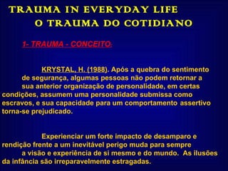 TRAUMA IN EVERYDAY LIFE  O TRAUMA DO COTIDIANO 1- TRAUMA - CONCEITO : KRYSTAL, H. (1988) .  Após a quebra do sentimento de segurança, algumas pessoas não podem retornar a  sua anterior organização de personalidade, em certas  condições, assumem uma personalidade submissa como  escravos, e sua capacidade para um comportamento  assertivo torna-se prejudicado. Experienciar um forte impacto de desamparo e  rendição frente a um inevitável perigo muda para sempre a visão e experiência de si mesmo e do mundo.  As ilusões  da infância são irreparavelmente estragadas. 