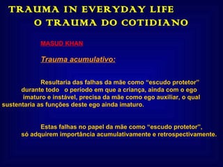 TRAUMA IN EVERYDAY LIFE  O TRAUMA DO COTIDIANO MASUD KHAN Trauma acumulativo: Resultaria das falhas da mãe como “escudo protetor”  durante todo  o período em que a criança, ainda com o ego   imaturo e instável, precisa da mãe como ego auxiliar, o qual  sustentaria as funções deste ego ainda imaturo. Estas falhas no papel da mãe como “escudo protetor”,  só adquirem importância acumulativamente e retrospectivamente.   