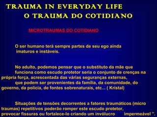 TRAUMA IN EVERYDAY LIFE  O TRAUMA DO COTIDIANO MICROTRAUMAS DO COTIDIANO O ser humano terá sempre partes de seu ego ainda   imaturos e instáveis. No adulto, podemos pensar que o substituto da mãe que  funciona como escudo protetor seria o conjunto de crenças na  própria força, acrescentada das várias seguranças externas,  que podem ser provenientes da família, da comunidade, do  governo, da polícia, de fontes sobrenaturais, etc... ( Kristal)  Situações de tensões decorrentes a fatores traumáticos (micro  traumas) repetitivos poderão romper este escudo protetor,  provocar fissuras ou fortalece-lo criando um invólucro  impermeável ”.  