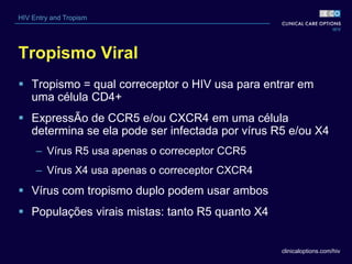 clinicaloptions.com/hiv
HIV Entry and Tropism
Tropismo Viral
 Tropismo = qual correceptor o HIV usa para entrar em
uma célula CD4+
 ExpressÃo de CCR5 e/ou CXCR4 em uma célula
determina se ela pode ser infectada por vírus R5 e/ou X4
– Vírus R5 usa apenas o correceptor CCR5
– Vírus X4 usa apenas o correceptor CXCR4
 Vírus com tropismo duplo podem usar ambos
 Populações virais mistas: tanto R5 quanto X4
 