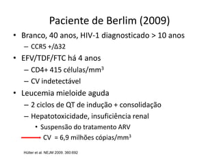 Paciente de Berlim (2009)
• Branco, 40 anos, HIV-1 diagnosticado > 10 anos
– CCR5 +/Δ32
• EFV/TDF/FTC há 4 anos
– CD4+ 415 células/mm3
– CV indetectável
• Leucemia mieloide aguda
– 2 ciclos de QT de indução + consolidação
– Hepatotoxicidade, insuficiência renal
• Suspensão do tratamento ARV
CV = 6,9 milhões cópias/mm3
Hütter et al. NEJM 2009. 360:692
 