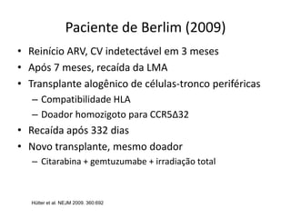 Paciente de Berlim (2009)
• Reinício ARV, CV indetectável em 3 meses
• Após 7 meses, recaída da LMA
• Transplante alogênico de células-tronco periféricas
– Compatibilidade HLA
– Doador homozigoto para CCR5Δ32
• Recaída após 332 dias
• Novo transplante, mesmo doador
– Citarabina + gemtuzumabe + irradiação total
Hütter et al. NEJM 2009. 360:692
 