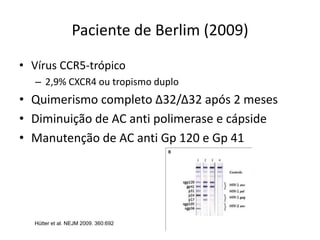Paciente de Berlim (2009)
• Vírus CCR5-trópico
– 2,9% CXCR4 ou tropismo duplo
• Quimerismo completo Δ32/Δ32 após 2 meses
• Diminuição de AC anti polimerase e cápside
• Manutenção de AC anti Gp 120 e Gp 41
Hütter et al. NEJM 2009. 360:692
 
