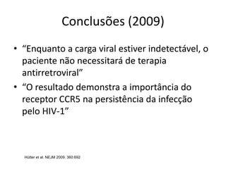 Conclusões (2009)
• “Enquanto a carga viral estiver indetectável, o
paciente não necessitará de terapia
antirretroviral”
• “O resultado demonstra a importância do
receptor CCR5 na persistência da infecção
pelo HIV-1”
Hütter et al. NEJM 2009. 360:692
 
