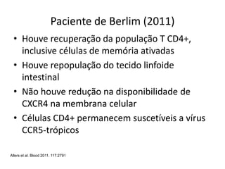 Paciente de Berlim (2011)
• Houve recuperação da população T CD4+,
inclusive células de memória ativadas
• Houve repopulação do tecido linfoide
intestinal
• Não houve redução na disponibilidade de
CXCR4 na membrana celular
• Células CD4+ permanecem suscetíveis a vírus
CCR5-trópicos
Allers et al. Blood 2011. 117:2791
 