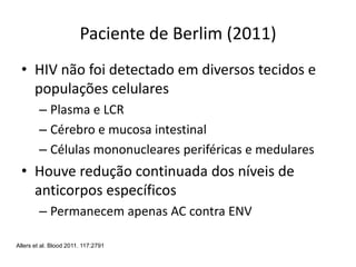 Paciente de Berlim (2011)
• HIV não foi detectado em diversos tecidos e
populações celulares
– Plasma e LCR
– Cérebro e mucosa intestinal
– Células mononucleares periféricas e medulares
• Houve redução continuada dos níveis de
anticorpos específicos
– Permanecem apenas AC contra ENV
Allers et al. Blood 2011. 117:2791
 