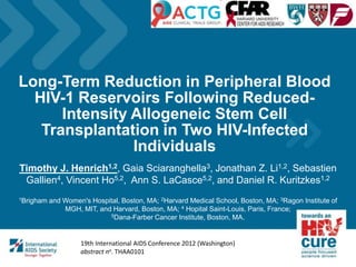 Long-Term Reduction in Peripheral Blood
HIV-1 Reservoirs Following Reduced-
Intensity Allogeneic Stem Cell
Transplantation in Two HIV-Infected
Individuals
Timothy J. Henrich1,2, Gaia Sciaranghella3, Jonathan Z. Li1,2, Sebastien
Gallien4, Vincent Ho5,2, Ann S. LaCasce5,2, and Daniel R. Kuritzkes1,2
1Brigham and Women's Hospital, Boston, MA; 2Harvard Medical School, Boston, MA; 3Ragon Institute of
MGH, MIT, and Harvard, Boston, MA; 4 Hopital Saint-Louis, Paris, France;
5Dana-Farber Cancer Institute, Boston, MA.
Your logo
19th International AIDS Conference 2012 (Washington)
abstract no. THAA0101
 