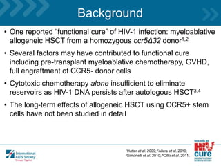 Background
• One reported “functional cure” of HIV-1 infection: myeloablative
allogeneic HSCT from a homozygous ccr5Δ32 donor1,2
• Several factors may have contributed to functional cure
including pre-transplant myeloablative chemotherapy, GVHD,
full engraftment of CCR5- donor cells
• Cytotoxic chemotherapy alone insufficient to eliminate
reservoirs as HIV-1 DNA persists after autologous HSCT3,4
• The long-term effects of allogeneic HSCT using CCR5+ stem
cells have not been studied in detail
1Hutter et al. 2009; 2Allers et al. 2010;
3Simonelli et al. 2010; 4Cillo et al. 2011;
 