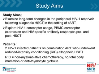 Study Aims
Study Aims:
Examine long-term changes in the peripheral HIV-1 reservoir
following allogeneic HSCT in the setting of cART
Explore HIV-1 coreceptor usage, PBMC coreceptor
expression and HIV-specific antibody responses pre- and
post-HSCT
Patients:
2 HIV-1 infected patients on combination ART who underwent
reduced-intensity conditioning (RIC) allogeneic HSCT
RIC = non-myeloablative chemotherapy, no total body
irradiation or anti-thymocyte globulin
 