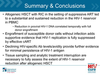 Summary & Conclusions
• Allogeneic HSCT with RIC in the setting of suppressive ART led
to a substantial and sustained reduction in the HIV-1 reservoir
in PBMC
- Reduction in proviral HIV-1 DNA correlated temporally with full
donor engraftment
• Engraftment of susceptible donor cells without infection adds
supportive evidence that HIV-1 replication is fully suppressed
by effective cART
• Declining HIV-specific Ab levels/avidity provide further evidence
for minimal persistence of HIV-1 antigen
• Tissue sampling and analytic treatment interruption are
necessary to fully assess the extent of HIV-1 reservoir
reduction after allogeneic HSCT
 