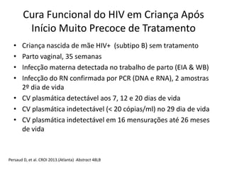Cura Funcional do HIV em Criança Após
Início Muito Precoce de Tratamento
• Criança nascida de mãe HIV+ (subtipo B) sem tratamento
• Parto vaginal, 35 semanas
• Infecção materna detectada no trabalho de parto (EIA & WB)
• Infecção do RN confirmada por PCR (DNA e RNA), 2 amostras
2º dia de vida
• CV plasmática detectável aos 7, 12 e 20 dias de vida
• CV plasmática indetectável (< 20 cópias/ml) no 29 dia de vida
• CV plasmática indetectável em 16 mensurações até 26 meses
de vida
Persaud D, et al. CROI 2013.(Atlanta) Abstract 48LB
 