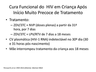 • Tratamento:
– ZDV/3TC + NVP (doses plenas) a partir da 31ª
hora, por 7 dias
– ZDV/3TC + LPV/RTV de 7 dias a 18 meses
• CV plasmática (HIV-1 RNA) indetectável no 30º dia (30
e 31 horas pós-nascimento)
• Mãe interrompeu tratamento da criança aos 18 meses
Persaud D, et al. CROI 2013.(Atlanta) Abstract 48LB
Cura Funcional do HIV em Criança Após
Início Muito Precoce de Tratamento
 