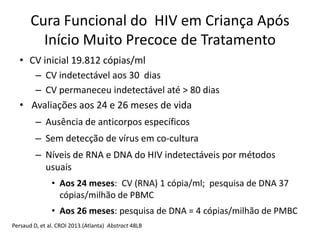 • CV inicial 19.812 cópias/ml
– CV indetectável aos 30 dias
– CV permaneceu indetectável até > 80 dias
• Avaliações aos 24 e 26 meses de vida
– Ausência de anticorpos específicos
– Sem detecção de vírus em co-cultura
– Níveis de RNA e DNA do HIV indetectáveis por métodos
usuais
• Aos 24 meses: CV (RNA) 1 cópia/ml; pesquisa de DNA 37
cópias/milhão de PBMC
• Aos 26 meses: pesquisa de DNA = 4 cópias/milhão de PMBC
Persaud D, et al. CROI 2013.(Atlanta) Abstract 48LB
Cura Funcional do HIV em Criança Após
Início Muito Precoce de Tratamento
 