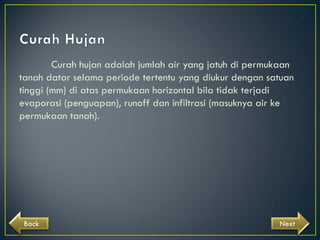 Curah hujan adalah jumlah air yang jatuh di permukaan
tanah datar selama periode tertentu yang diukur dengan satuan
tinggi (mm) di atas permukaan horizontal bila tidak terjadi
evaporasi (penguapan), runoff dan infiltrasi (masuknya air ke
permukaan tanah).

Back

Next

 