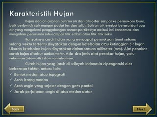 Hujan adalah curahan butiran air dari atmosfer sampai ke permukaan bumi,
baik berbentuk cair maupun padat (es dan salju). Butiran air tersebut berasal dari uap
air yang mengalami penggabungan antara partikelnya melalui inti kondensasi dan
mengalami penurunan suhu sampai titik embun atau titik titik beku.

Banyaknya curah hujan yang mencapai permukaan bumi selama
selang waktu tertentu dinyatakan dengan ketebalan atau ketinggian air hujan.
Ukuran ketebalan hujan dinyatakan dalam satuan milimeter (mm). Alat penakar
curah hujan disebut ombrometer. Ada dua jenis alat penakar hujan, yaitu
rekaman (otomatis) dan nonrekaman.
Curah hujan yang jatuh di wilayah indonesia dipengaruhi oleh
beberapa faktor, antara lain:
 Bentuk medan atau topografi
 Arah lereng medan
 Arah angin yang sejajar dengan garis pantai
 Jarak perjalanan angin di atas medan datar

Back

Next

 