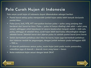Pola umum curah hujan di indonesia dapat dikemukakan sebagai berikut:
 Pantai barat setiap pulau memperoleh jumlah hujan selalu lebih banyak daripada
pantai timur.
 Pulau jawa, bali, NTB, NTT merupakan barisan pulau – pulau yang panjang dan
berderet dari barat ke timur. Pulau – pulau ini hanya diselingi oleh selat – selat yang
sempit, sehinggan untuk kepulauan ini secara keseluruhan tampak seolah – olah satu
pulau, sehingga di sebelah timur, curah hujan lebih kecil kalau dibandingkan dengan
sebelah barat. Sebelah barat dari jejeran pulau ini adalah pantai barat jawa barat.
 Selain bertambah jumlahnya dari timur ke barat, hujan juga bertambah jumlahnya
dari dataran rendah ke pegunungan, dengan jumlah terbesar pada ketinggian 600
– 900 m.
• Di daerah pedalaman semua pulau, musim hujan jatuh pada musim pancaroba,
ademikian juga di daerah – daerah rawa yang besar – besar.
 Bulan maksimum hujan sesuai dengan letak DKAT

Back

Next

 