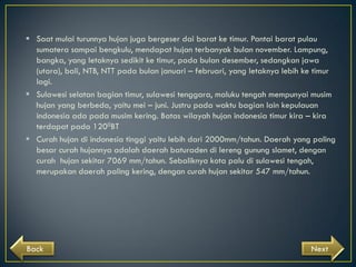  Saat mulai turunnya hujan juga bergeser dai barat ke timur. Pantai barat pulau
sumatera sampai bengkulu, mendapat hujan terbanyak bulan november. Lampung,
bangka, yang letaknya sedikit ke timur, pada bulan desember, sedangkan jawa
(utara), bali, NTB, NTT pada bulan januari – februari, yang letaknya lebih ke timur
lagi.
 Sulawesi selatan bagian timur, sulawesi tenggara, maluku tengah mempunyai musim
hujan yang berbeda, yaitu mei – juni. Justru pada waktu bagian lain kepulauan
indonesia ada pada musim kering. Batas wilayah hujan indonesia timur kira – kira
terdapat pada 1200BT
 Curah hujan di indonesia tinggi yaitu lebih dari 2000mm/tahun. Daerah yang paling
besar curah hujannya adalah daerah baturaden di lereng gunung slamet, dengan
curah hujan sekitar 7069 mm/tahun. Sebaliknya kota palu di sulawesi tengah,
merupakan daerah paling kering, dengan curah hujan sekitar 547 mm/tahun.

Back

Next

 