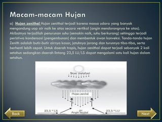 a) Hujan zenithal Hujan zenithal terjadi karena massa udara yang banyak
mengandung uap air naik ke atas secara vertikal (angin mendorongnya ke atas).
Akibatnya terjadilah penurunan suhu (semakin naik, suhu berkurang) sehingga terjadi
peristiwa kondensasi (pengembunan) dan membentuk awan konveksi. Tanda-tanda hujan
Zenith adalah butir-butir airnya kasar, jatuhnya jarang dan turunnya tiba-tiba, serta
berhenti lebih cepat. Untuk daerah tropis, hujan zenithal dapat terjadi sebanyak 2 kali
setahun sedangkan daerah lintang 23,5 LU/LS dapat mengalami satu kali hujan dalam
setahun.

Back

Next

 