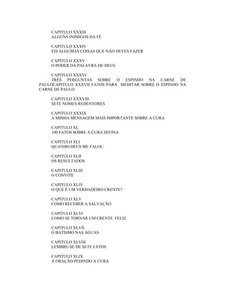 CAPITULO XXXIII
ALGUNS INIMIGOS DA FÉ
CAPITULO XXXIV
EIS ALGUMAS COISAS QUE NÃO DEVES FAZER
CAPITULO XXXV
O PODER DA PALAVRA DE DEUS
CAPITULO XXXVI
TRÊS PERGUNTAS SOBRE O ESPINHO NA CARNE DE
PAULOCAPITULO XXXVII FATOS PARA MEDITAR SOBRE O ESPINHO NA
CARNE DE PAULO
CAPITULO XXXVIII
SETE NOMES REDENTORES
CAPITULO XXXIX
A MINHA MENSAGEM MAIS IMPORTANTE SOBRE A CURA
CAPITULO XL
100 FATOS SOBRE A CURA DIVINA
CAPITULO XLI
QUANDO DEUS ME FALOU
CAPITULO XLII
OS RESULTADOS
CAPITULO XLIII
O CONVITE
CAPITULO XLIV
O QUE É UM VERDADEIRO CRENTE?
CAPITULO XLV
COMO RECEBER A SALVAÇÃO
CAPITULO XLVI
COMO SE TORNAR UM CRENTE FELIZ
CAPITULO XLVII
O BATISMO NAS ÁGUAS
CAPITULO XLVIII
LEMBRE-SE DE SETE FATOS
CAPITULO XLIX
A ORAÇÃO PEDINDO A CURA
 