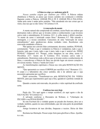 A Palavra exige que andemos pela fé
Nossos sentidos exigem que andemos por VISTA. A Palavra ordena
obediência à Palavra, ao passo que nossos sentidos nos conduzem à rebelião
flagrante contra a Palavra. ANDAR PELA FÉ É ANDAR PELA PALAVRA.
Andar pela carne é andar pelos sentidos. "Não atendendo nós nas coisas que se
vêem, mas nas que se não vêem," II Coríntios 4.18.
A renovação da mente
A mente natural não compreende tal combate, assim Paulo nos ordena que
destruamos toda a altivez que se levanta contra o conhecimento e que levemos
cativo todo o entendimento, II Coríntios 10.5. A velha mente é difícil conciliar.
"A mente da carne é inimizade contra Deus." Romanos 8.7. Não entende a
mensagem, e a recusa considerar. Carecemos de uma "renovação de nosso
entendimento," para apoderar-nos destas verdades vitais. Recebemos esta
renovação estudando a Palavra.
Não apenas nos convém falar corretamente, devemos, também, PENSAR,
corretamente. "Tudo o que é verdadeiro (a Palavra é verdadeira), tudo o que é
honesto, tudo que é justo, tudo o que é puro, tudo o que é amável etc, NISSO
PENSAI," Filipenses 4.8. "Porque, como imaginou na sua alma, assim é,"
Provérbios 23.7. Assim em II Coríntios 10.5, levamos cativo todo o
entendimento. Destruímos toda a altivez que se levante contra o conhecimento de
Deus, e concede-nos a Palavra de Deus seu devido lugar em nossos corações e
em nossas mentes. Temos a "mente de Cristo."
As transformações espirituais e físicas nos vêm pela RENOVAÇÃO DA
MENTE.
"Que apresenteis os vossos CORPOS por sacrifício vivo," Romanos 12.1.
O corpo é o laboratório dos cinco sentidos; não é de admirar que o seja
necessário apresentar por sacrifício.
Paulo acrescenta: "Transformai-vos pela RENOVAÇÃO DA VOSSA
MENTE, para que experimenteis qual seja a boa, agradável e perfeita vontade de
Deus.
Quando a mente está renovada, ela percebe o valor espiritual da confissão
certa.
Confessa tua cura hoje
Paulo diz: "Eis aqui agora o tempo aceitável; eis aqui agora o dia da
SALVAÇÃO," II Coríntios 6.2.
A salvação conforme o Dicionário de Webster, é: "Libertação do
PECADO e sua PENALIDADE."
Se esta Escritura diz a verdade quanto ao pecado dos homens, deve ser a
verdade, também, quanto às suas enfermidades, que são uma parte da penalidade
do pecado.
Amigo levanta-te de tuas dúvidas, fraquezas e receios. Deixa de falar
neles.
Reclama tua libertação. Possui corpo forte para glorificar a Deus. Ajoelha-
te e ora.
 