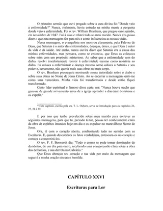 O primeiro sermão que ouvi pregado sobre a cura divina foi:"Donde veio
a enfermidade?" Nunca, realmente, havia entrado na minha mente a pergunta
donde veio a enfermidade. Foi o rev. William Branham, que pregou esse sermão,
em novembro de 1947. Fui à casa e relatei tudo ao meu marido. Nunca vos posso
dizer o que esta mensagem fez para nós e como influenciou as nossas vidas.
Nessa mensagem, o evangelista nos mostrou claramente, pela Palavra de
Deus, que Satanás é o autor das enfermidades, doenças, dores, e que Deus é autor
da vida e da saúde. Até então, nunca ouvira dizer que Satanás era a causa das
minhas enfermidades, mas pensava, como se ensinava, que Deus as colocava
sobre mim com um propósito misterioso. Ao saber que a enfermidade vem do
diabo, resolvi imediatamente resistir à enfermidade mesmo como resistiria ao
diabo. Eu odiava a enfermidade e doença mesmo como odiava a Satanás e seu
poder e, certamente, não queria mais suas obras no meu corpo.
O rev. Branham prosseguiu mostrando nossa autoridade sobre o diabo e
sobre suas obras no Nome de Jesus Cristo. Ao se encerrar a mensagem senti-me
como uma vencedora. Minha vida foi transformada e desde então fiquei
transformado.
Certo líder espiritual e famoso disse certa vez: "Nunca houve nação que
gozasse de grande avivamento antes de a igreja aprender a discernir demônios e
os expelir."
_______________
* Este capitulo, escrito pela sra. T. L. Osborn, serve de introdução para os capítulos 26,
27, 28 è 29.
E por isso que tenho prevalecido sobre meu marido para escrever as
seguintes mensagens, para que tu, prezado leitor, possas ter conhecimento claro
da obra de espíritos imundos hoje em dia e os expulsar no maravilhoso Nome de
Jesus.
Ora, lê com o coração aberto, confrontando tudo no sermão com as
Escrituras. E, quando descobrires os fatos verdadeiros, entesoura-os no coração e
começa a concretizá-los.
O rev. F. F. Bosworth diz: "Todo o crente se pode tornar dominador de
demônios, de um dia para outro, recebendo uma compreensão clara sobre a obra
dos demônios, e sua derrota no Calvário."
Que Deus abençoe teu coração e tua vida por meio da mensagem que
segue é a minha oração sincera e humilde.
CAPÍTULO XXVI
Escrituras para Ler
 