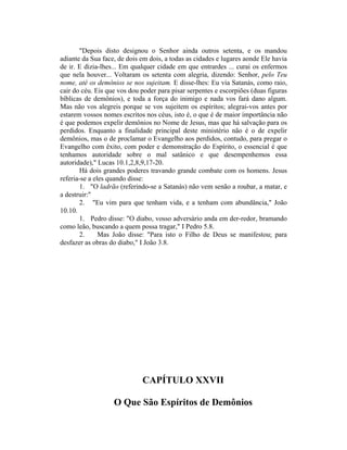 "Depois disto designou o Senhor ainda outros setenta, e os mandou
adiante da Sua face, de dois em dois, a todas as cidades e lugares aonde Ele havia
de ir. E dizia-lhes... Em qualquer cidade em que entrardes ... curai os enfermos
que nela houver... Voltaram os setenta com alegria, dizendo: Senhor, pelo Teu
nome, até os demônios se nos sujeitam. E disse-lhes: Eu via Satanás, como raio,
cair do céu. Eis que vos dou poder para pisar serpentes e escorpiões (duas figuras
bíblicas de demônios), e toda a força do inimigo e nada vos fará dano algum.
Mas não vos alegreis porque se vos sujeitem os espíritos; alegrai-vos antes por
estarem vossos nomes escritos nos céus, isto é, o que é de maior importância não
é que podemos expelir demônios no Nome de Jesus, mas que há salvação para os
perdidos. Enquanto a finalidade principal deste ministério não é o de expelir
demônios, mas o de proclamar o Evangelho aos perdidos, contudo, para pregar o
Evangelho com êxito, com poder e demonstração do Espírito, o essencial é que
tenhamos autoridade sobre o mal satânico e que desempenhemos essa
autoridade)," Lucas 10.1,2,8,9,17-20.
Há dois grandes poderes travando grande combate com os homens. Jesus
referia-se a eles quando disse:
1. "O ladrão (referindo-se a Satanás) não vem senão a roubar, a matar, e
a destruir:"
2. "Eu vim para que tenham vida, e a tenham com abundância," João
10.10.
1. Pedro disse: "O diabo, vosso adversário anda em der-redor, bramando
como leão, buscando a quem possa tragar," I Pedro 5.8.
2. Mas João disse: "Para isto o Filho de Deus se manifestou; para
desfazer as obras do diabo," I João 3.8.
CAPÍTULO XXVII
O Que São Espíritos de Demônios
 