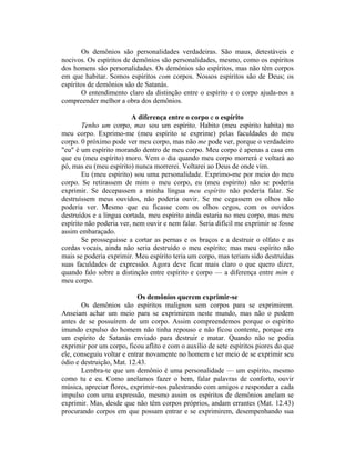 Os demônios são personalidades verdadeiras. São maus, detestáveis e
nocivos. Os espíritos de demônios são personalidades, mesmo, como os espíritos
dos homens são personalidades. Os demônios são espíritos, mas não têm corpos
em que habitar. Somos espíritos com corpos. Nossos espíritos são de Deus; os
espíritos de demônios são de Satanás.
O entendimento claro da distinção entre o espírito e o corpo ajuda-nos a
compreender melhor a obra dos demônios.
A diferença entre o corpo e o espírito
Tenho um corpo, mas sou um espírito. Habito (meu espírito habita) no
meu corpo. Exprimo-me (meu espírito se exprime) pelas faculdades do meu
corpo. 0 próximo pode ver meu corpo, mas não me pode ver, porque o verdadeiro
"eu" é um espírito morando dentro de meu corpo. Meu corpo é apenas a casa em
que eu (meu espírito) moro. Vem o dia quando meu corpo morrerá e voltará ao
pó, mas eu (meu espírito) nunca morrerei. Voltarei ao Deus de onde vim.
Eu (meu espírito) sou uma personalidade. Exprimo-me por meio do meu
corpo. Se retirassem de mim o meu corpo, eu (meu espírito) não se poderia
exprimir. Se decepassem a minha língua meu espírito não poderia falar. Se
destruíssem meus ouvidos, não poderia ouvir. Se me cegassem os olhos não
poderia ver. Mesmo que eu ficasse com os olhos cegos, com os ouvidos
destruídos e a língua cortada, meu espírito ainda estaria no meu corpo, mas meu
espírito não poderia ver, nem ouvir e nem falar. Seria difícil me exprimir se fosse
assim embaraçado.
Se prosseguisse a cortar as pernas e os braços e a destruir o olfato e as
cordas vocais, ainda não seria destruído o meu espírito; mas meu espírito não
mais se poderia exprimir. Meu espírito teria um corpo, mas teriam sido destruídas
suas faculdades de expressão. Agora deve ficar mais claro o que quero dizer,
quando falo sobre a distinção entre espírito e corpo — a diferença entre mim e
meu corpo.
Os demônios querem exprimir-se
Os demônios são espíritos malignos sem corpos para se exprimirem.
Anseiam achar um meio para se exprimirem neste mundo, mas não o podem
antes de se possuírem de um corpo. Assim compreendemos porque o espírito
imundo expulso do homem não tinha repouso e não ficou contente, porque era
um espírito de Satanás enviado para destruir e matar. Quando não se podia
exprimir por um corpo, ficou aflito e com o auxílio de sete espíritos piores do que
ele, conseguiu voltar e entrar novamente no homem e ter meio de se exprimir seu
ódio e destruição, Mat. 12.43.
Lembra-te que um demônio é uma personalidade — um espírito, mesmo
como tu e eu. Como anelamos fazer o bem, falar palavras de conforto, ouvir
música, apreciar flores, exprimir-nos palestrando com amigos e responder a cada
impulso com uma expressão, mesmo assim os espíritos de demônios anelam se
exprimir. Mas, desde que não têm corpos próprios, andam errantes (Mat. 12.43)
procurando corpos em que possam entrar e se exprimirem, desempenhando sua
 