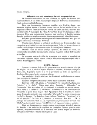 missão perversa.
O homem — o instrumento que Satanás usa para destruir
Os demônios deleitam-se em usar os lábios, ou a pena dos homens para
fazer sua obra vil. 0 seu poder predileto para degradar, destruir ou desencaminhar
é pela instrumentalidade humana.
Deus usa instrumentos humanos, ungidos pelo Espírito Santo, para
abençoar, inspirar, animar, e levantar os que carecem do Seu auxílio divino. As
Sagradas Escrituras foram escritas por HOMENS santos de Deus, movidos pelo
Espírito Santo. A mensagem das "Boas Novas" tem de ser proclamada por lábios
humanos. Deus usa instrumentos humanos para ministrar à família humana;
Satanás, igualmente, usa instrumentos humanos para destruir a família humana.
Faz pena que os homens se entreguem ao diabo como meio pelo qual sua
própria irmandade humana seja destruída.
Quantas vezes Satanás se utiliza de um homem, ou de uma mulher, para
contaminar a mocidade inocente, de ambos os sexos. Então envia esses jovens às
escolas e colégios para contaminar a mente de outros jovens inocentes.
Quantas vezes as nossas crianças queridas, de ambos os sexos, são
contaminadas e roubadas de sua pureza, antes de chegarem à idade de freqüentar
as escolas.
Os segredos santos da vida são arrastados pela sujeira e imundície de
conversa e sugestões torpes, e essas crianças amadas ficam para sempre com as
marcas da corrupção de Satanás.
QUEM é Satanás
Satanás é o ser que, hoje em dia, governa a terra, sentado como o príncipe
das nações. Ele é o autor de nossas misérias e tristezas, de nossas doenças e
dores, sim, da própria morte. É o rei e governante de todos os espíritos de
demônios. Governa as hostes negras do inferno.
Seu propósito e desejo principais são de destruir a vida humana, e, assim,
ferir o coração de Deus Pai.
Podemos compreender quem é Satanás pelos seus nomes na Bíblia:
Em Mat. 13.19 e 38, chama-se "o maligno." No versículo 39, chama-se o
"inimigo" e "o diabo". Diabo quer dizer "acusador," "difamador," ou
"caluniador." Em Apocalipse 12.10, chama-se "o acusador de nossos irmãos."
Em I Pedro 5.8, chama-se "o adversário" e compara-se a um leão bramidor,
"buscando a quem possa tragar." Em Apocalipse 20.2 é descrito por nomes
quase demasiado repelentes para contemplar: "O dragão," "a antiga serpente, que
é o diabo e Satanás." Em João 8.44, Jesus o chama "homicida," "mentiroso", e "o
pai da mentira." Em Mat. 4.3, chama-se "o tentador." Em Mat. 12.24, "o
príncipe dos demônios." Em Ef. 2.2, "o príncipe das potestades do ar." Em João
14.30, "o príncipe deste mundo." Em 11 Cor. 11.3, o que corrompe os sentidos.
Cada um destes nomes, e muitos outros, nos mostram a terrível natureza
de Satanás e seu exército de espíritos de demônios. Satanás governa estes
espíritos, enquanto trabalham dia e noite nos seus planos iníquos de destruir e
estragar as maravilhas e belezas da criação de Deus.
 